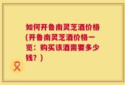 如何开鲁南灵芝酒价格(开鲁南灵芝酒价格一览：购买该酒需要多少钱？)