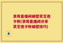 浪哥直播间破壁灵芝孢子粉(浪哥直播间分享灵芝孢子粉破壁技巧)