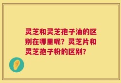 灵芝和灵芝孢子油的区别在哪里呢？灵芝片和灵芝孢子粉的区别？
