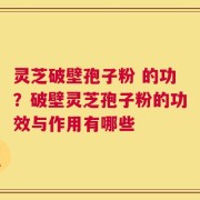 灵芝破壁孢子粉 的功？破壁灵芝孢子粉的功效与作用有哪些