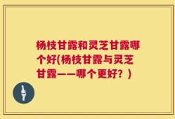 杨枝甘露和灵芝甘露哪个好(杨枝甘露与灵芝甘露——哪个更好？)