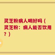 灵芝粉病人喝好吗 (灵芝粉：病人能否饮用？)