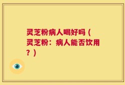 灵芝粉病人喝好吗 (灵芝粉：病人能否饮用？)