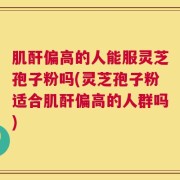 肌酐偏高的人能服灵芝孢子粉吗(灵芝孢子粉适合肌酐偏高的人群吗)