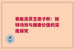 姜能清灵芝孢子粉：独特功效与健康价值的深度探究