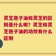 灵芝孢子油和灵芝的区别是什么呢？灵芝和灵芝孢子油的功效有什么区别