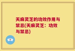 天麻灵芝的功效作用与禁忌(天麻灵芝：功效与禁忌)