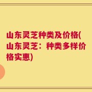 山东灵芝种类及价格(山东灵芝：种类多样价格实惠)