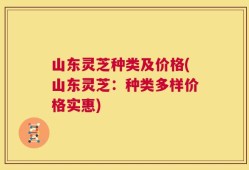 山东灵芝种类及价格(山东灵芝：种类多样价格实惠)