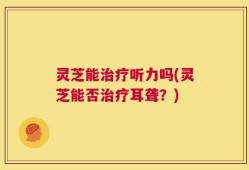 灵芝能治疗听力吗(灵芝能否治疗耳聋？)