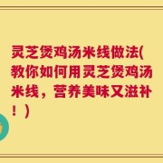 灵芝煲鸡汤米线做法(教你如何用灵芝煲鸡汤米线，营养美味又滋补！)