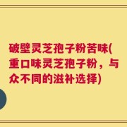 破壁灵芝孢子粉苦味(重口味灵芝孢子粉，与众不同的滋补选择)