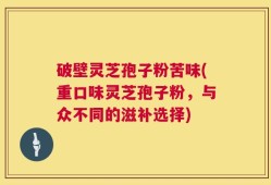 破壁灵芝孢子粉苦味(重口味灵芝孢子粉，与众不同的滋补选择)