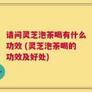 请问灵芝泡茶喝有什么功效 (灵芝泡茶喝的功效及好处)