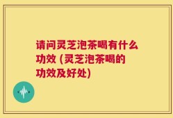请问灵芝泡茶喝有什么功效 (灵芝泡茶喝的功效及好处)