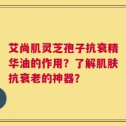 艾尚肌灵芝孢子抗衰精华油的作用？了解肌肤抗衰老的神器？
