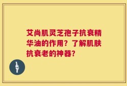艾尚肌灵芝孢子抗衰精华油的作用？了解肌肤抗衰老的神器？