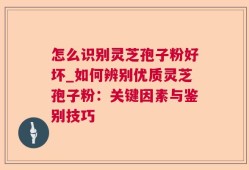 怎么识别灵芝孢子粉好坏_如何辨别优质灵芝孢子粉：关键因素与鉴别技巧