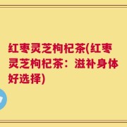 红枣灵芝枸杞茶(红枣灵芝枸杞茶：滋补身体好选择)