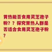 胃热能否食用灵芝孢子粉？？探究胃热人群是否适合食用灵芝孢子粉？