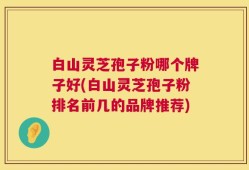 白山灵芝孢子粉哪个牌子好(白山灵芝孢子粉排名前几的品牌推荐)