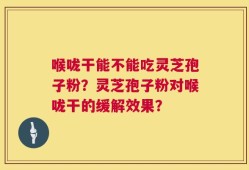 喉咙干能不能吃灵芝孢子粉？灵芝孢子粉对喉咙干的缓解效果？