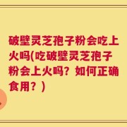 破壁灵芝孢子粉会吃上火吗(吃破壁灵芝孢子粉会上火吗？如何正确食用？)