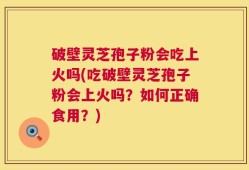 破壁灵芝孢子粉会吃上火吗(吃破壁灵芝孢子粉会上火吗？如何正确食用？)