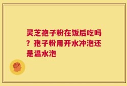 灵芝孢子粉在饭后吃吗？孢子粉用开水冲泡还是温水泡