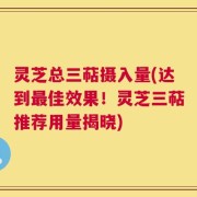 灵芝总三萜摄入量(达到最佳效果！灵芝三萜推荐用量揭晓)