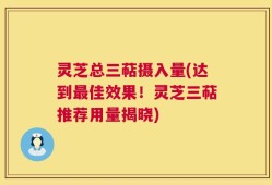 灵芝总三萜摄入量(达到最佳效果！灵芝三萜推荐用量揭晓)