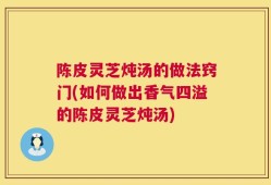 陈皮灵芝炖汤的做法窍门(如何做出香气四溢的陈皮灵芝炖汤)