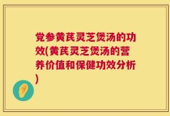 党参黄芪灵芝煲汤的功效(黄芪灵芝煲汤的营养价值和保健功效分析)