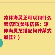 凉拌海灵芝可以和什么菜搭配(美味搭档：凉拌海灵芝搭配何种菜式最佳？)