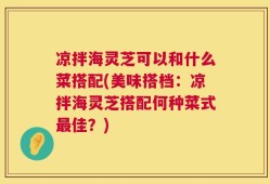 凉拌海灵芝可以和什么菜搭配(美味搭档：凉拌海灵芝搭配何种菜式最佳？)