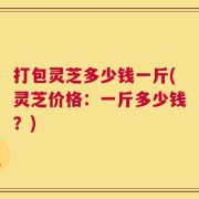 打包灵芝多少钱一斤(灵芝价格：一斤多少钱？)