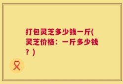 打包灵芝多少钱一斤(灵芝价格：一斤多少钱？)