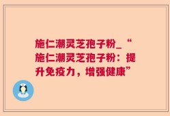 施仁潮灵芝孢子粉_“施仁潮灵芝孢子粉：提升免疫力，增强健康”