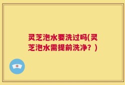 灵芝泡水要洗过吗(灵芝泡水需提前洗净？)