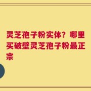 灵芝孢子粉实体？哪里买破壁灵芝孢子粉最正宗