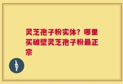 灵芝孢子粉实体？哪里买破壁灵芝孢子粉最正宗