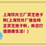 上海饮片三厂灵芝孢子粉(上海饮片厂推出纯正灵芝孢子粉，助您打造健康生活！)