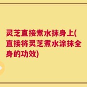 灵芝直接煮水抹身上(直接将灵芝煮水涂抹全身的功效)