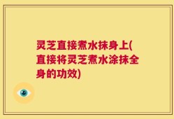 灵芝直接煮水抹身上(直接将灵芝煮水涂抹全身的功效)