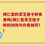 同仁堂的灵芝孢子粉有用吗(同仁堂灵芝孢子粉的功效与作用如何？)