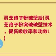 灵芝孢子粉破壁后(灵芝孢子粉突破破壁技术，提高吸收率和功效！)