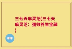 三七天麻灵芝(三七天麻灵芝：强效养生宝藏)