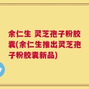 余仁生 灵芝孢子粉胶囊(余仁生推出灵芝孢子粉胶囊新品)