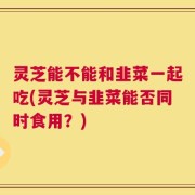 灵芝能不能和韭菜一起吃(灵芝与韭菜能否同时食用？)