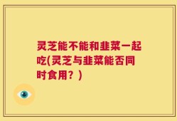 灵芝能不能和韭菜一起吃(灵芝与韭菜能否同时食用？)